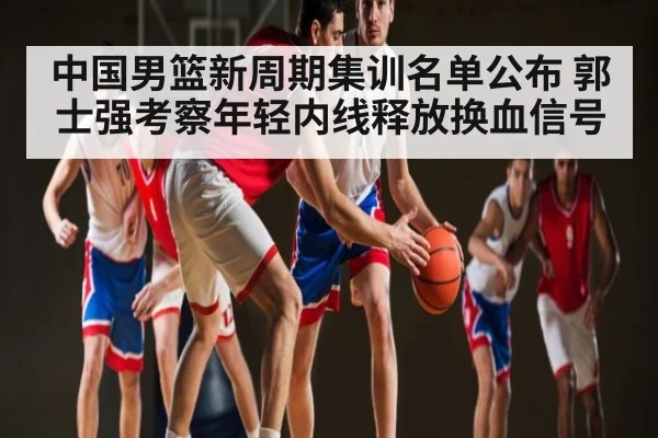中国男篮新周期集训名单公布 郭士强考察年轻内线释放换血信号
