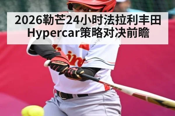 2026勒芒24小时法拉利丰田Hypercar策略对决前瞻